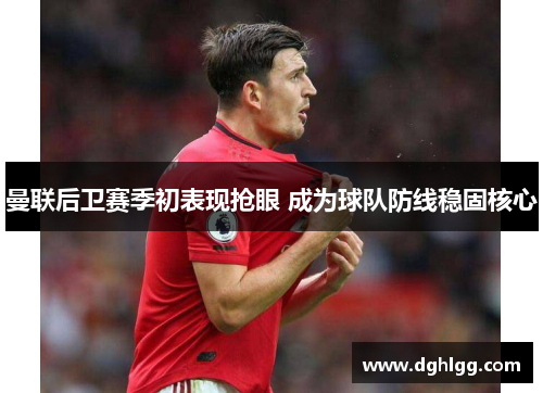 曼联后卫赛季初表现抢眼 成为球队防线稳固核心