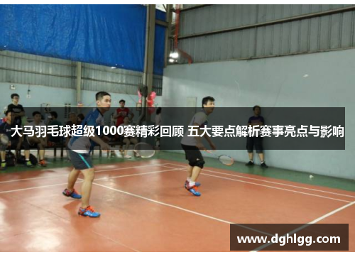 大马羽毛球超级1000赛精彩回顾 五大要点解析赛事亮点与影响