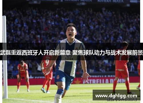 武磊重返西班牙人开启新篇章 聚焦球队动力与战术发展前景