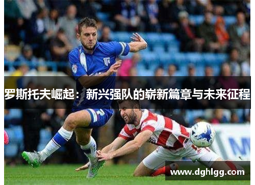 罗斯托夫崛起：新兴强队的崭新篇章与未来征程
