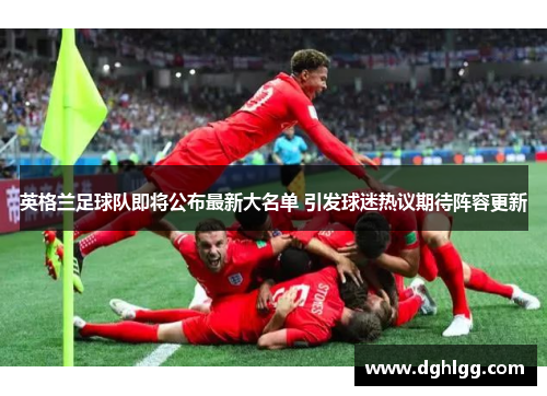 英格兰足球队即将公布最新大名单 引发球迷热议期待阵容更新