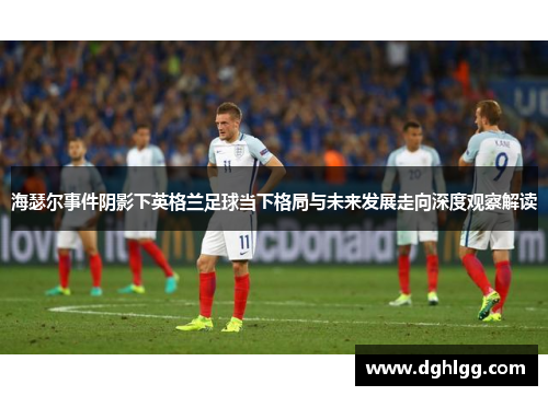 海瑟尔事件阴影下英格兰足球当下格局与未来发展走向深度观察解读 海瑟尔事件阴影下英格兰足球当下格局与未来发展走向深度观察解读