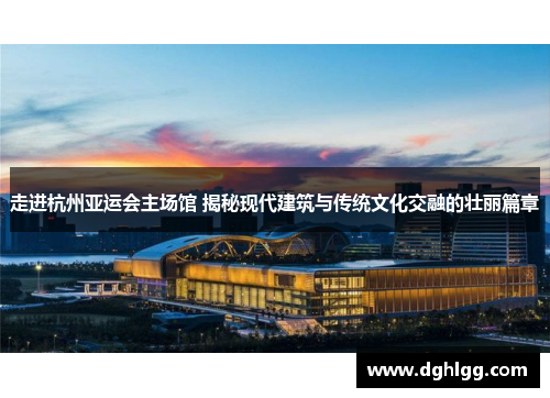走进杭州亚运会主场馆 揭秘现代建筑与传统文化交融的壮丽篇章